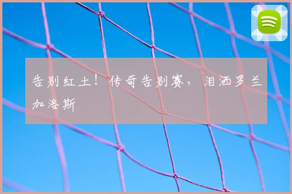 告别红土！传奇告别赛，泪洒罗兰加洛斯