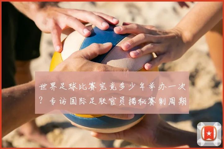 世界足球比赛究竟多少年举办一次？专访国际足联官员揭秘赛制周期