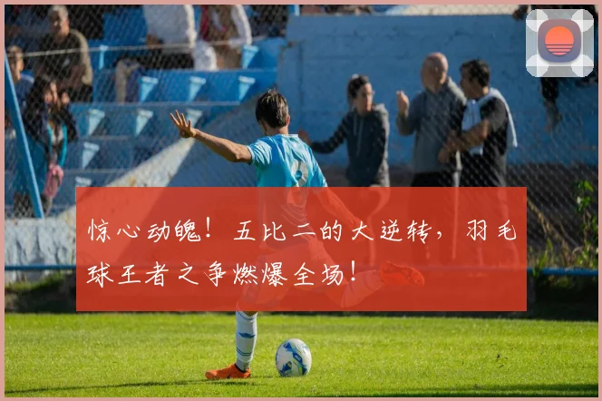 惊心动魄！五比二的大逆转，羽毛球王者之争燃爆全场！