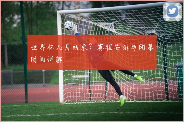 世界杯几月结束？赛程安排与闭幕时间详解