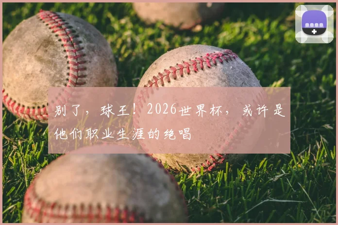 别了，球王！2026世界杯，或许是他们职业生涯的绝唱